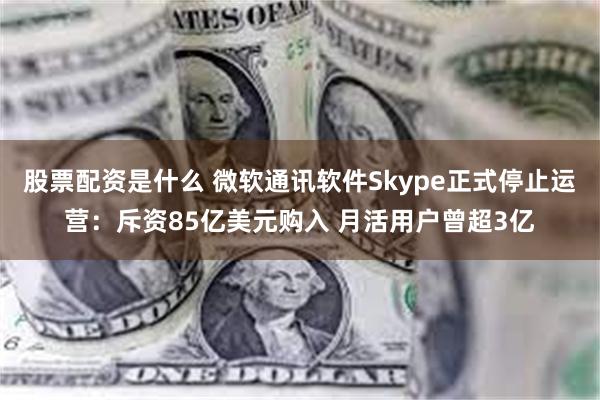 股票配资是什么 微软通讯软件Skype正式停止运营：斥资85亿美元购入 月活用户曾超3亿