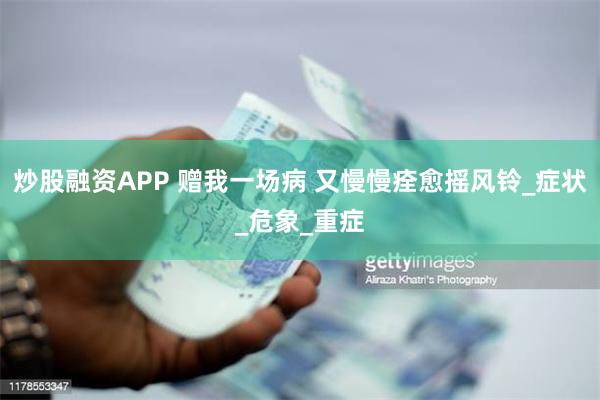炒股融资APP 赠我一场病 又慢慢痊愈摇风铃_症状_危象_重症