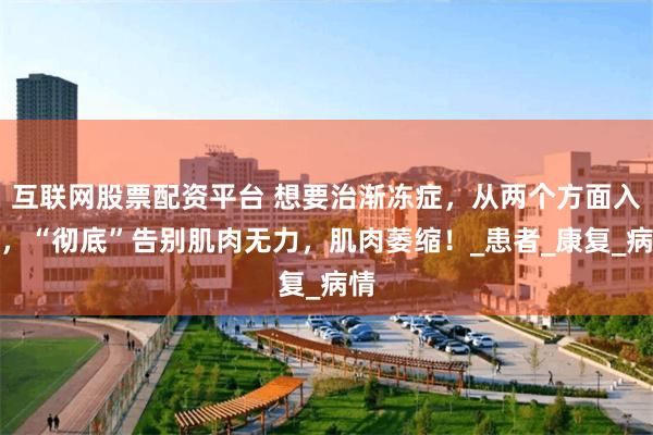 互联网股票配资平台 想要治渐冻症，从两个方面入手，“彻底”告别肌肉无力，肌肉萎缩！_患者_康复_病情