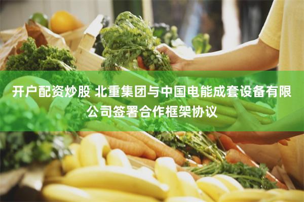 开户配资炒股 北重集团与中国电能成套设备有限公司签署合作框架协议