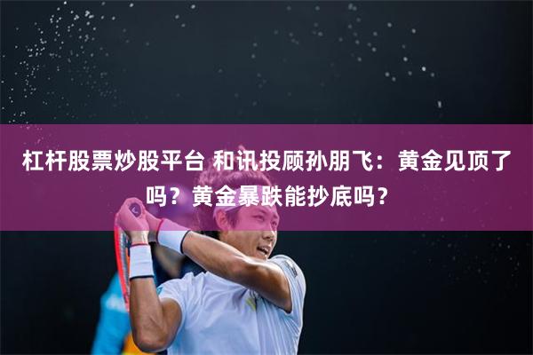杠杆股票炒股平台 和讯投顾孙朋飞：黄金见顶了吗？黄金暴跌能抄底吗？