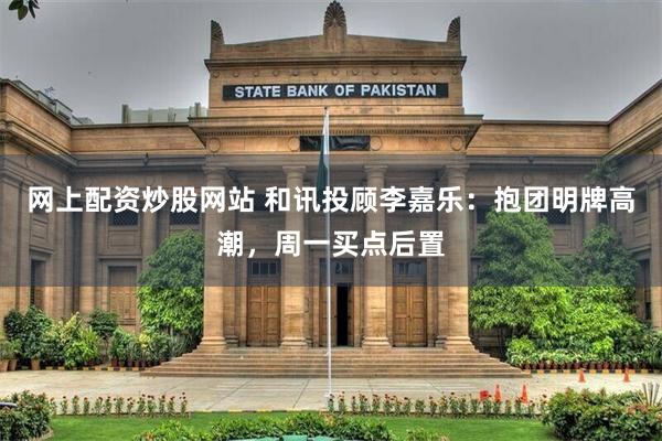 网上配资炒股网站 和讯投顾李嘉乐：抱团明牌高潮，周一买点后置