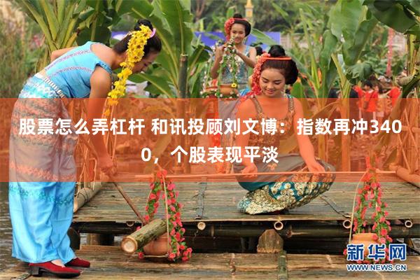 股票怎么弄杠杆 和讯投顾刘文博：指数再冲3400，个股表现平淡