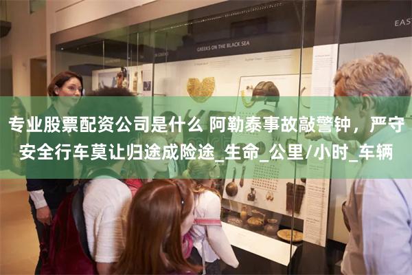 专业股票配资公司是什么 阿勒泰事故敲警钟，严守安全行车莫让归途成险途_生命_公里/小时_车辆