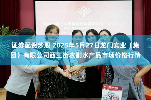 证券配资炒股 2025年5月27日龙门实业(集团)有限公司西三街农副水产品市场价格行情
