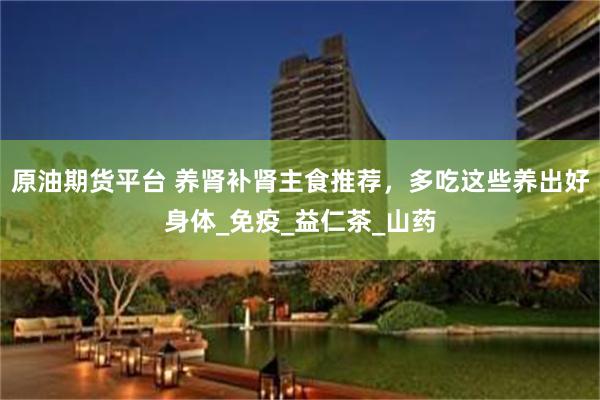 原油期货平台 养肾补肾主食推荐，多吃这些养出好身体_免疫_益仁茶_山药