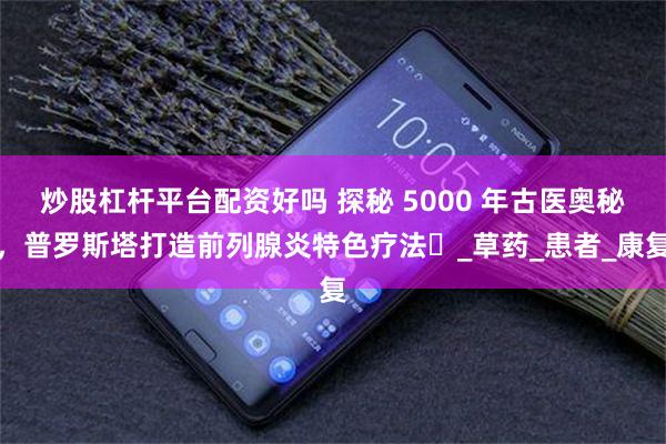 炒股杠杆平台配资好吗 探秘 5000 年古医奥秘，普罗斯塔打造前列腺炎特色疗法​_草药_患者_康复