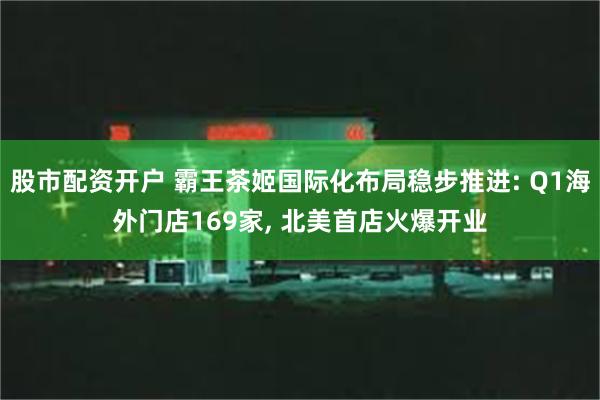 股市配资开户 霸王茶姬国际化布局稳步推进: Q1海外门店169家, 北美首店火爆开业