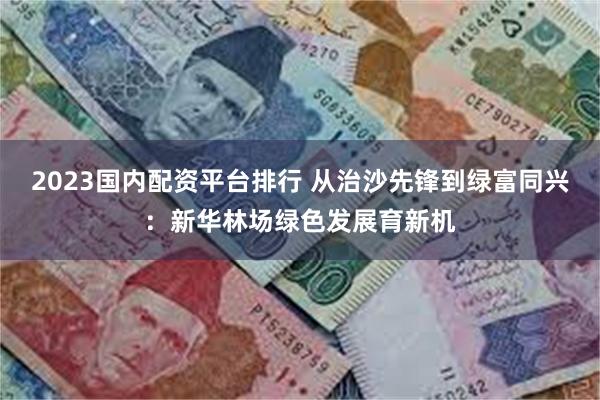 2023国内配资平台排行 从治沙先锋到绿富同兴：新华林场绿色发展育新机
