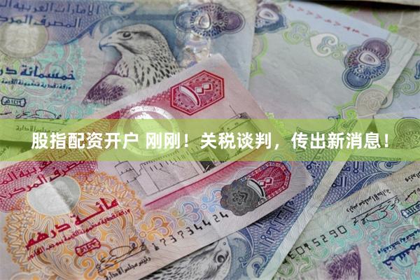 股指配资开户 刚刚！关税谈判，传出新消息！