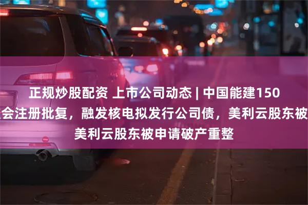 正规炒股配资 上市公司动态 | 中国能建150亿定增获证监会注册批复，融发核电拟发行公司债，美利云股东被申请破产重整