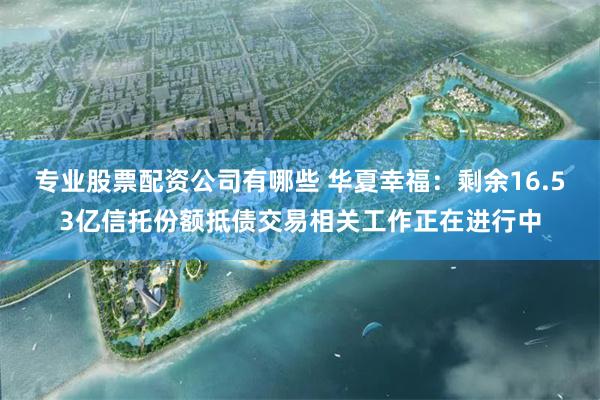 专业股票配资公司有哪些 华夏幸福：剩余16.53亿信托份额抵债交易相关工作正在进行中