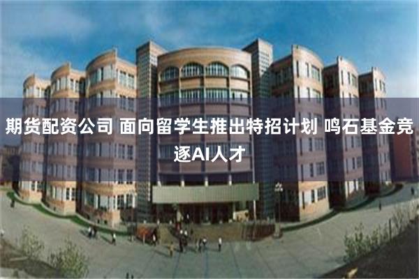 期货配资公司 面向留学生推出特招计划 鸣石基金竞逐AI人才