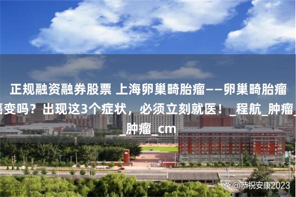 正规融资融券股票 上海卵巢畸胎瘤——卵巢畸胎瘤会癌变吗？出现这3个症状，必须立刻就医！_程航_肿瘤_cm