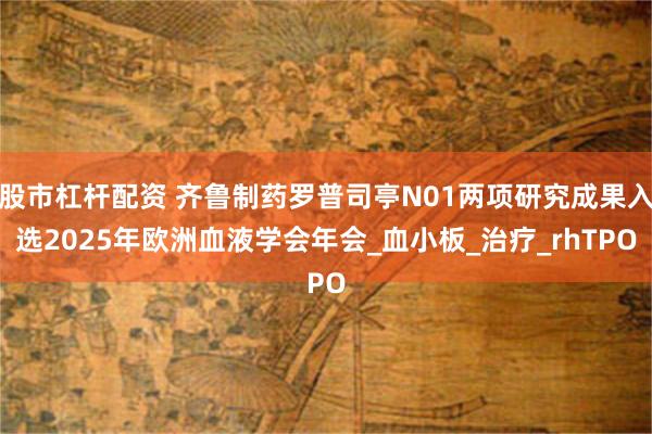 股市杠杆配资 齐鲁制药罗普司亭N01两项研究成果入选2025年欧洲血液学会年会_血小板_治疗_rhTPO
