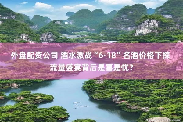 外盘配资公司 酒水激战“6·18”名酒价格下探 流量盛宴背后是喜是忧？
