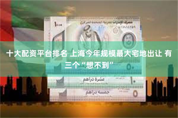 十大配资平台排名 上海今年规模最大宅地出让 有三个“想不到”
