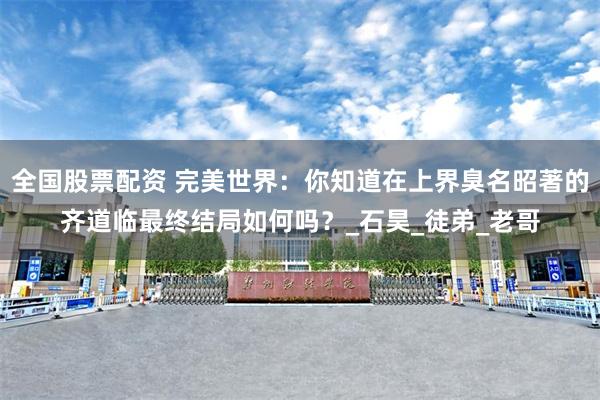 全国股票配资 完美世界：你知道在上界臭名昭著的齐道临最终结局如何吗？_石昊_徒弟_老哥