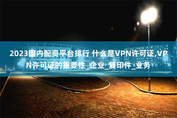2023国内配资平台排行 什么是VPN许可证,VPN许可证的重要性_企业_复印件_业务