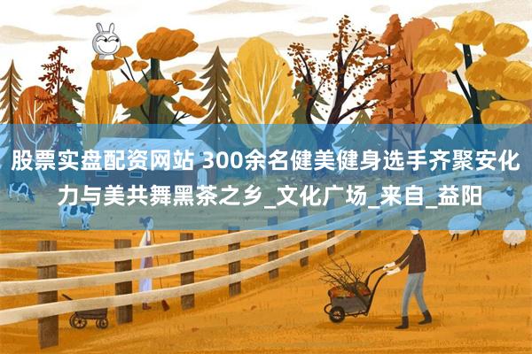 股票实盘配资网站 300余名健美健身选手齐聚安化 力与美共舞黑茶之乡_文化广场_来自_益阳