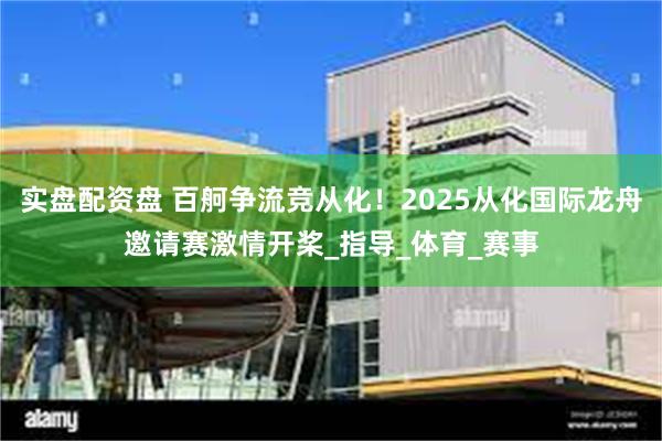 实盘配资盘 百舸争流竞从化！2025从化国际龙舟邀请赛激情开桨_指导_体育_赛事