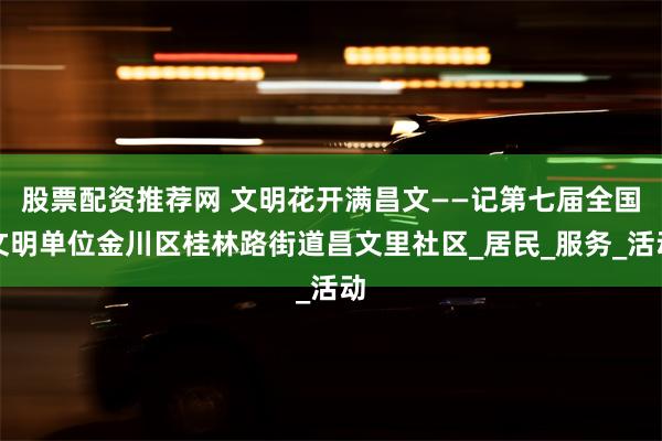 股票配资推荐网 文明花开满昌文——记第七届全国文明单位金川区桂林路街道昌文里社区_居民_服务_活动