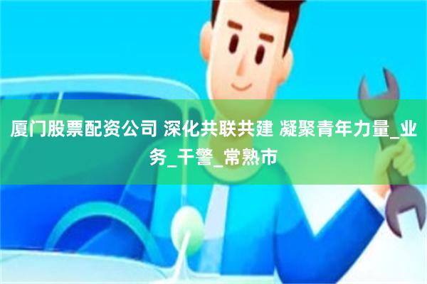 厦门股票配资公司 深化共联共建 凝聚青年力量_业务_干警_常熟市