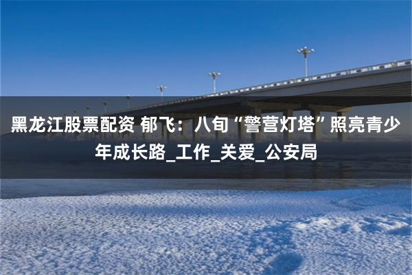 黑龙江股票配资 郁飞：八旬“警营灯塔”照亮青少年成长路_工作_关爱_公安局