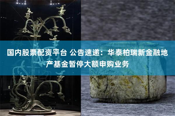 国内股票配资平台 公告速递：华泰柏瑞新金融地产基金暂停大额申购业务