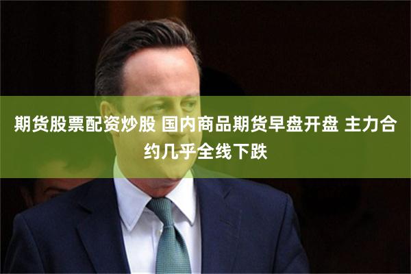 期货股票配资炒股 国内商品期货早盘开盘 主力合约几乎全线下跌